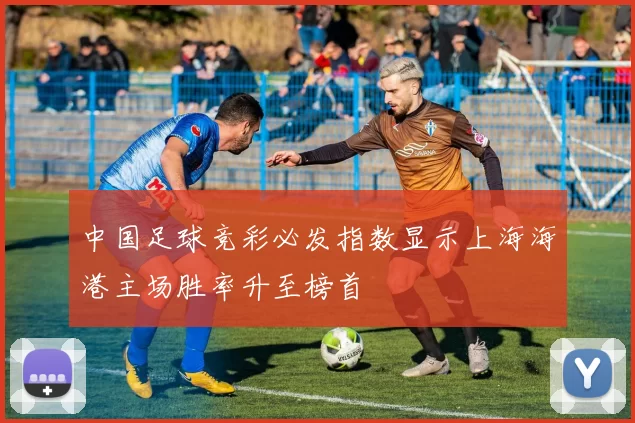 中国足球竞彩必发指数显示上海海港主场胜率升至榜首