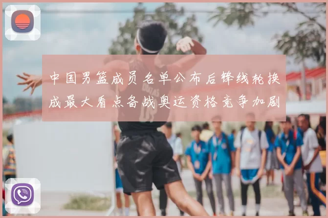 中国男篮成员名单公布后锋线轮换成最大看点备战奥运资格竞争加剧