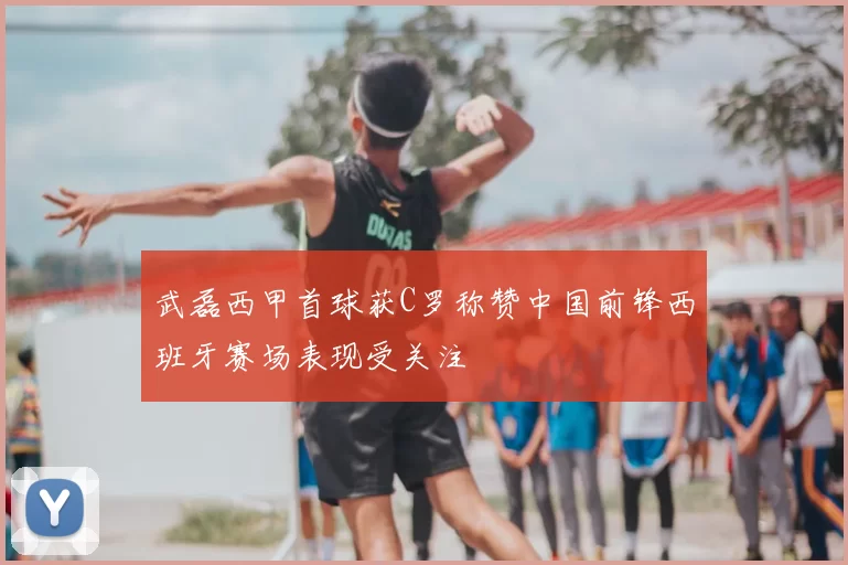 武磊西甲首球获C罗称赞中国前锋西班牙赛场表现受关注