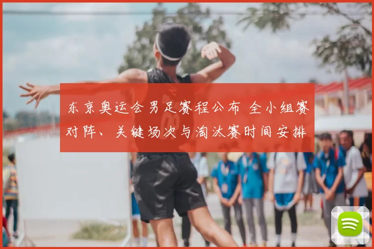 东京奥运会男足赛程公布 全小组赛对阵、关键场次与淘汰赛时间安排