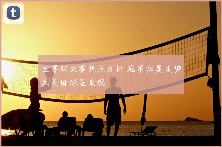 世界杯决赛焦点分析 冠军归属走势及关键球星表现