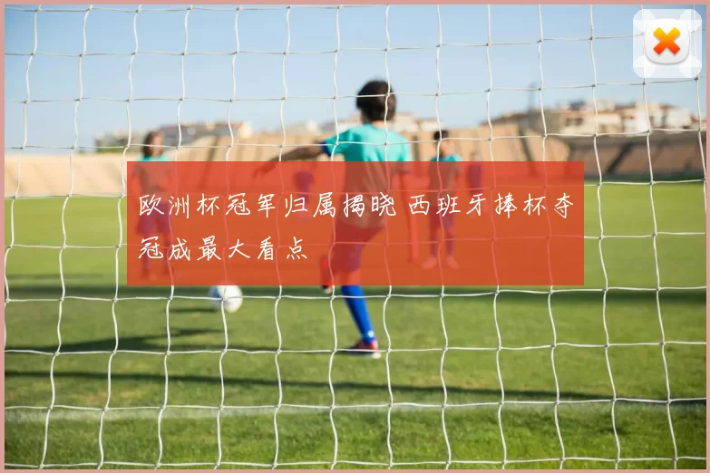 欧洲杯冠军归属揭晓 西班牙捧杯夺冠成最大看点