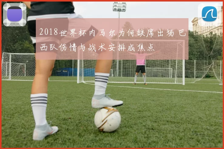 2018世界杯内马尔为何缺席出场 巴西队伤情与战术安排成焦点