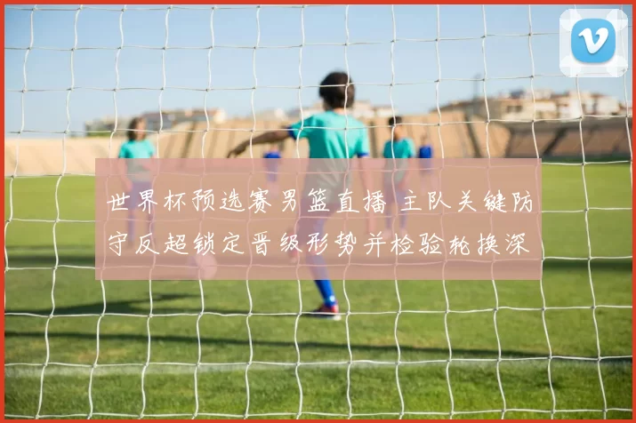 世界杯预选赛男篮直播 主队关键防守反超锁定晋级形势并检验轮换深度