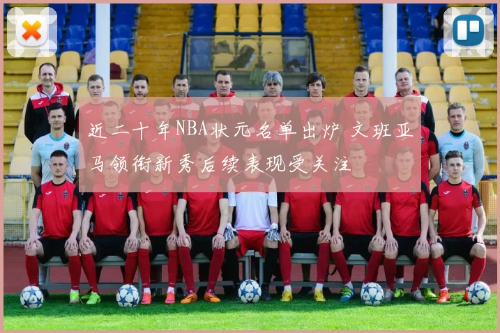 近二十年NBA状元名单出炉 文班亚马领衔新秀后续表现受关注