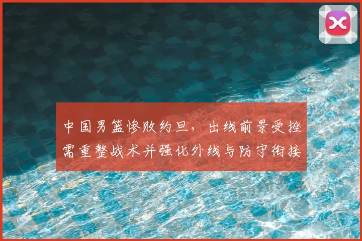 中国男篮惨败约旦,出线前景受挫需重整战术并强化外线与防守衔接