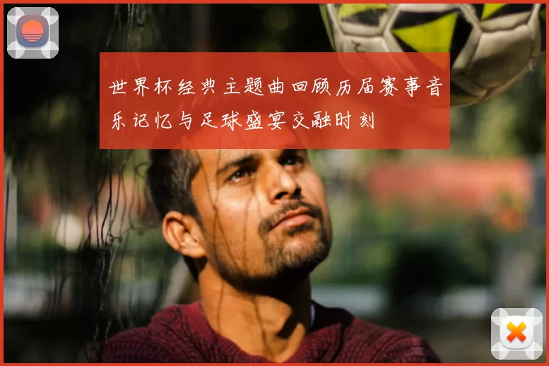 世界杯经典主题曲回顾历届赛事音乐记忆与足球盛宴交融时刻