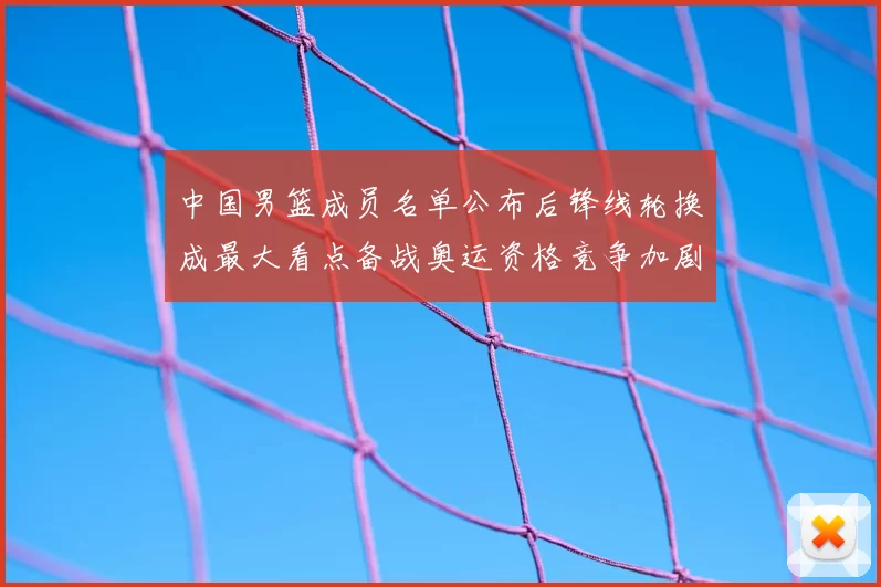 中国男篮成员名单公布后锋线轮换成最大看点备战奥运资格竞争加剧