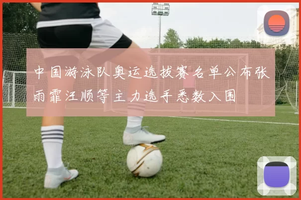 中国游泳队奥运选拔赛名单公布张雨霏汪顺等主力选手悉数入围
