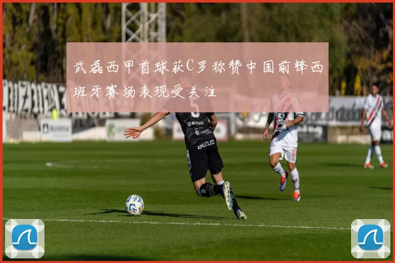 武磊西甲首球获C罗称赞中国前锋西班牙赛场表现受关注