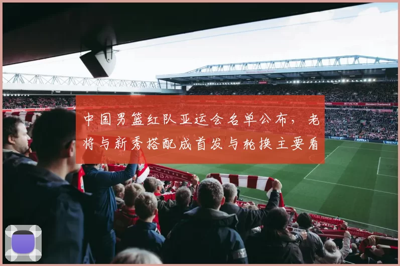 中国男篮红队亚运会名单公布,老将与新秀搭配成首发与轮换主要看点