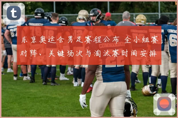 东京奥运会男足赛程公布 全小组赛对阵、关键场次与淘汰赛时间安排