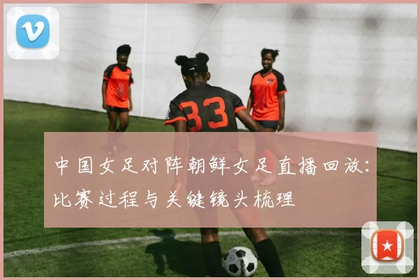 中国女足对阵朝鲜女足直播回放：比赛过程与关键镜头梳理
