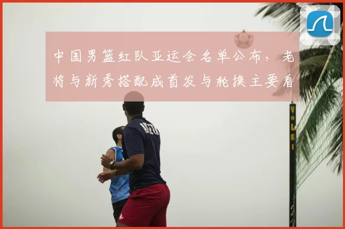 中国男篮红队亚运会名单公布,老将与新秀搭配成首发与轮换主要看点