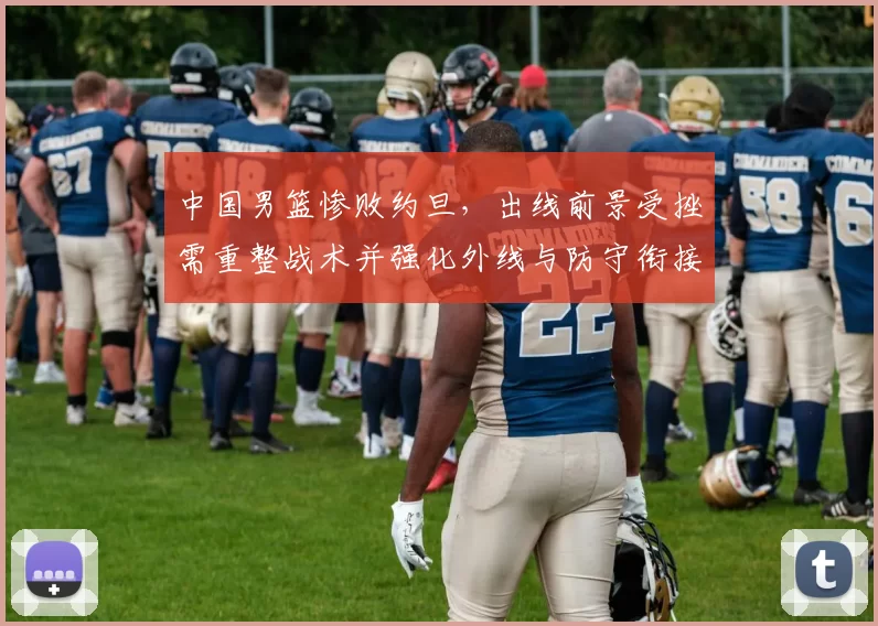 中国男篮惨败约旦,出线前景受挫需重整战术并强化外线与防守衔接
