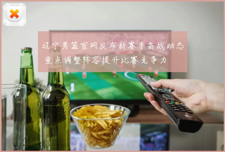 辽宁男篮官网发布新赛季备战动态 重点调整阵容提升比赛竞争力