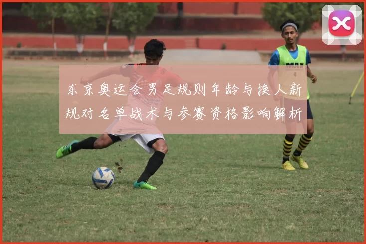 东京奥运会男足规则年龄与换人新规对名单战术与参赛资格影响解析