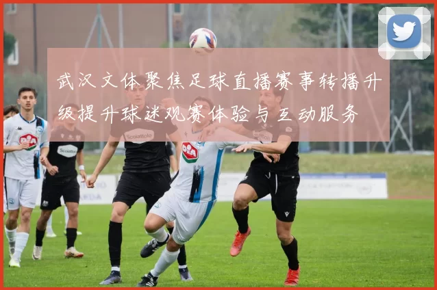 武汉文体聚焦足球直播赛事转播升级提升球迷观赛体验与互动服务