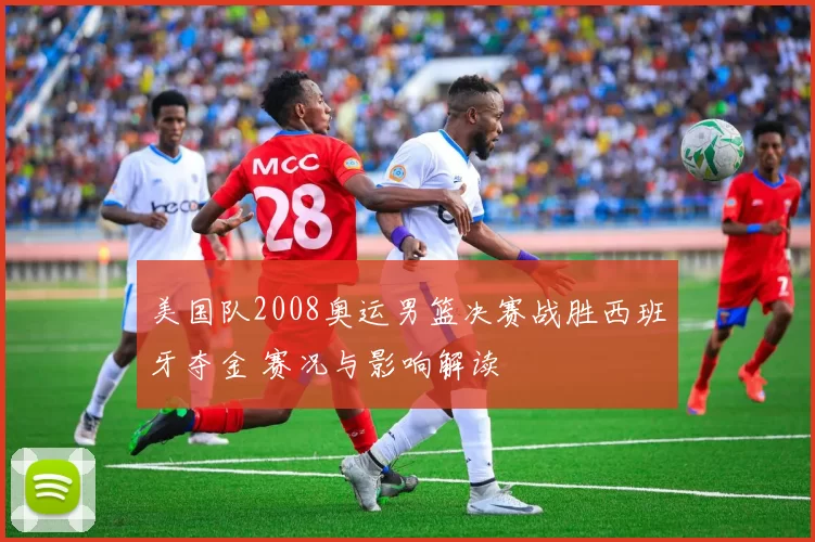美国队2008奥运男篮决赛战胜西班牙夺金 赛况与影响解读