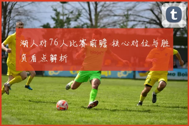 湖人对76人比赛前瞻 核心对位与胜负看点解析
