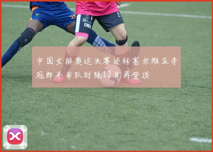 中国女排奥运决赛逆转塞尔维亚夺冠郎平率队时隔12年再登顶