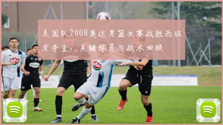 美国队2008奥运男篮决赛战胜西班牙夺金，关键球员与战术回顾
