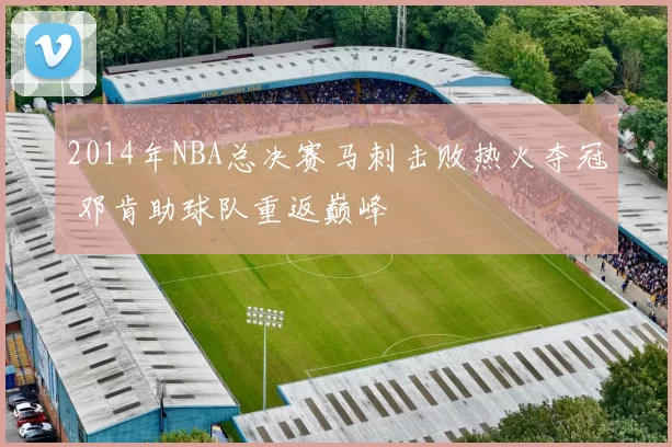 2014年NBA总决赛马刺击败热火夺冠 邓肯助球队重返巅峰