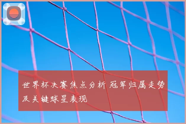 世界杯决赛焦点分析 冠军归属走势及关键球星表现