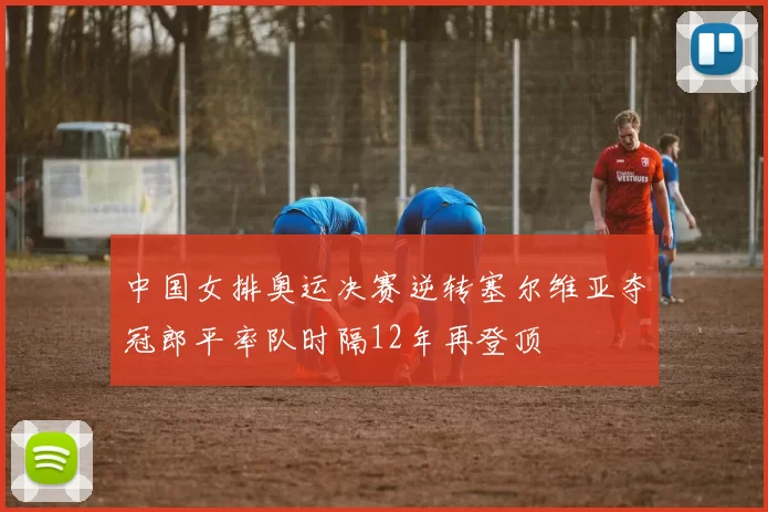 中国女排奥运决赛逆转塞尔维亚夺冠郎平率队时隔12年再登顶