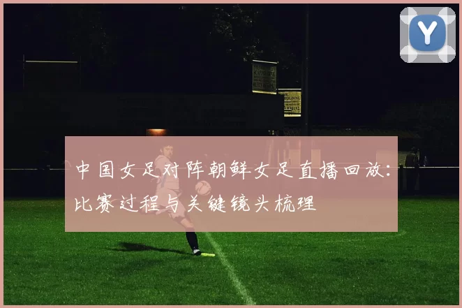 中国女足对阵朝鲜女足直播回放:比赛过程与关键镜头梳理
