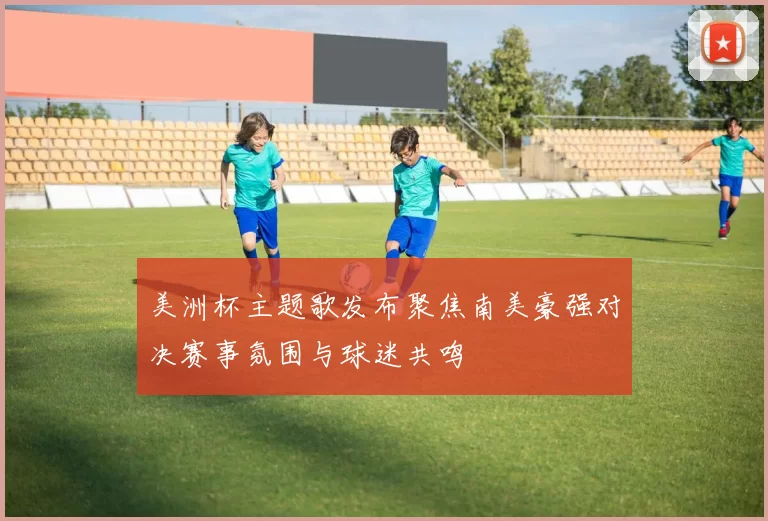 美洲杯主题歌发布聚焦南美豪强对决赛事氛围与球迷共鸣