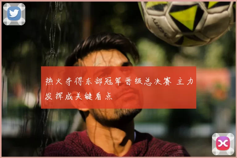 热火夺得东部冠军晋级总决赛 主力发挥成关键看点