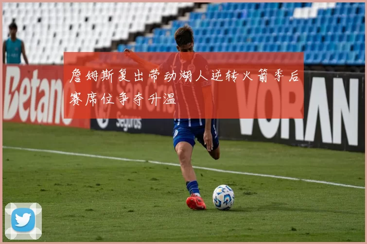 詹姆斯复出带动湖人逆转火箭季后赛席位争夺升温