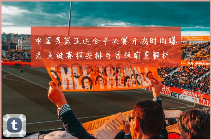 中国男篮亚运会半决赛开战时间曝光 关键赛程安排与晋级前景解析