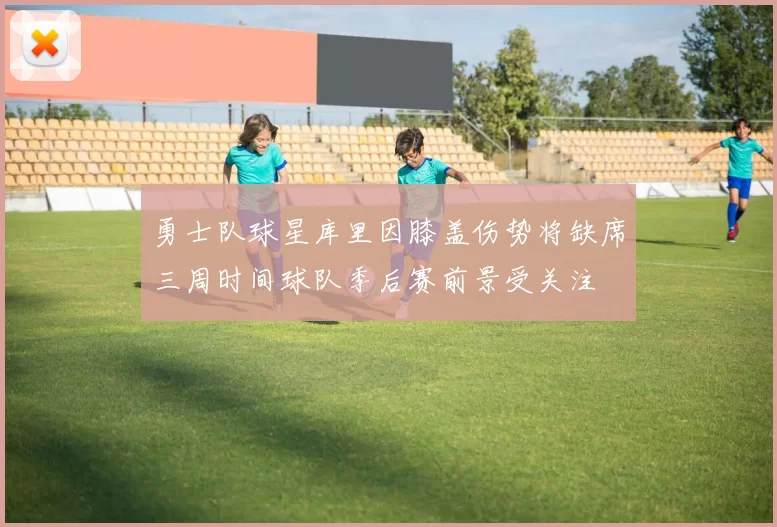 勇士队球星库里因膝盖伤势将缺席三周时间球队季后赛前景受关注