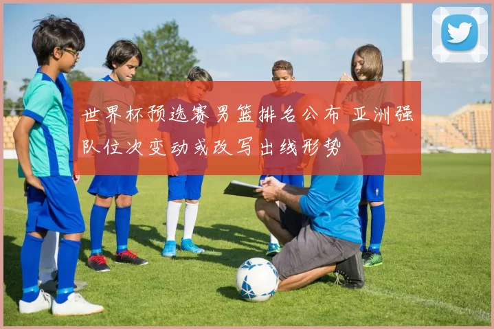 世界杯预选赛男篮排名公布 亚洲强队位次变动或改写出线形势