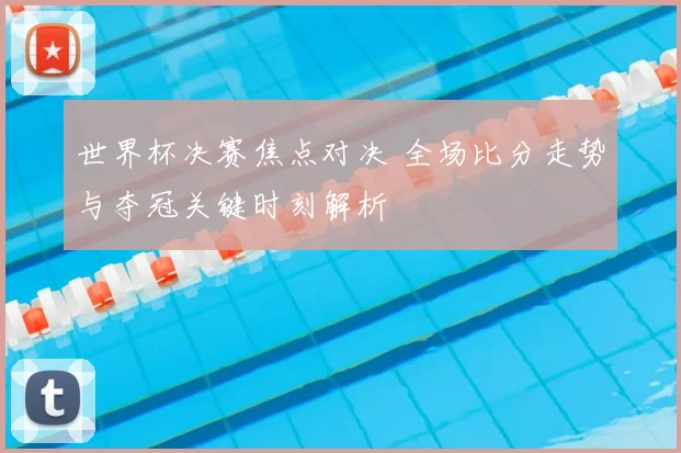 世界杯决赛焦点对决 全场比分走势与夺冠关键时刻解析