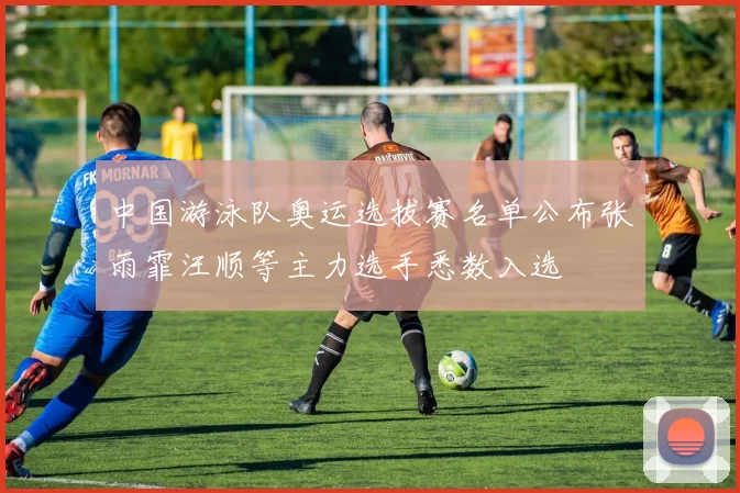 中国游泳队奥运选拔赛名单公布张雨霏汪顺等主力选手悉数入选