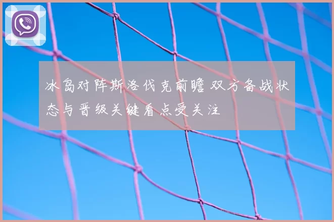冰岛对阵斯洛伐克前瞻 双方备战状态与晋级关键看点受关注