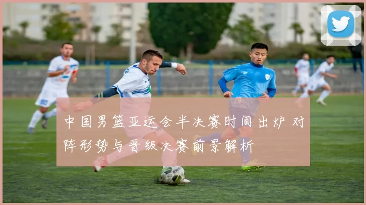 中国男篮亚运会半决赛时间出炉 对阵形势与晋级决赛前景解析