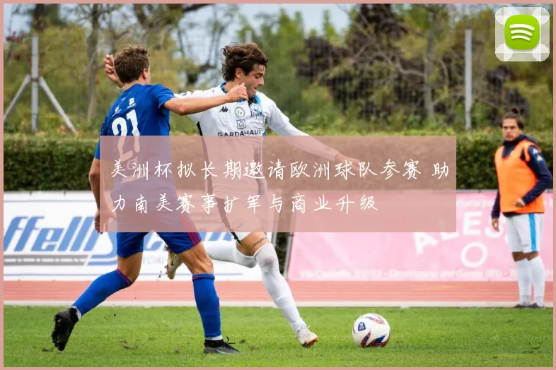美洲杯拟长期邀请欧洲球队参赛 助力南美赛事扩军与商业升级