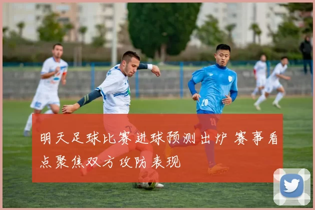 明天足球比赛进球预测出炉 赛事看点聚焦双方攻防表现
