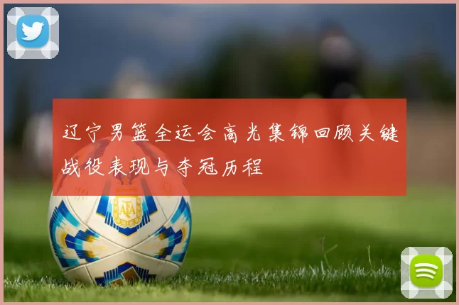辽宁男篮全运会高光集锦回顾关键战役表现与夺冠历程