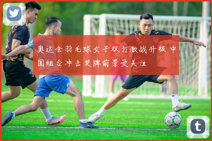 奥运会羽毛球女子双打激战升级 中国组合冲击奖牌前景受关注