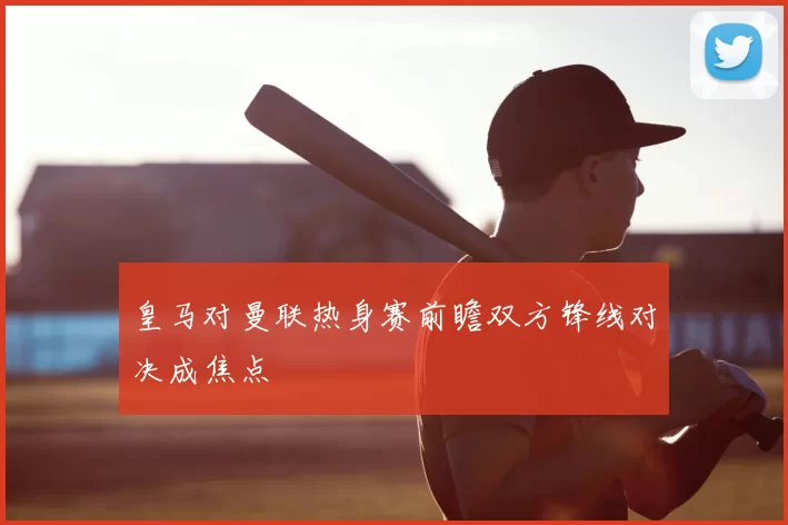 皇马对曼联热身赛前瞻双方锋线对决成焦点