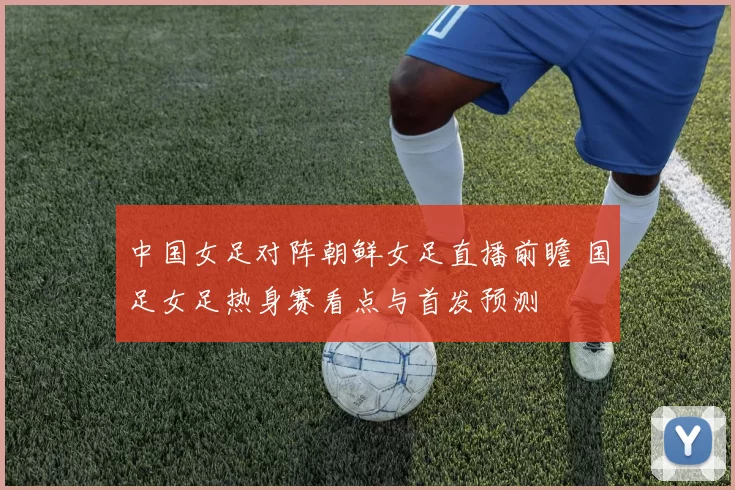 中国女足对阵朝鲜女足直播前瞻 国足女足热身赛看点与首发预测