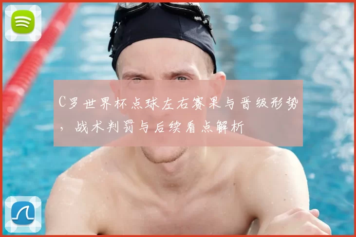 C罗世界杯点球左右赛果与晋级形势,战术判罚与后续看点解析