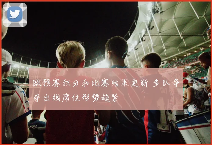 欧预赛积分和比赛结果更新 多队争夺出线席位形势趋紧
