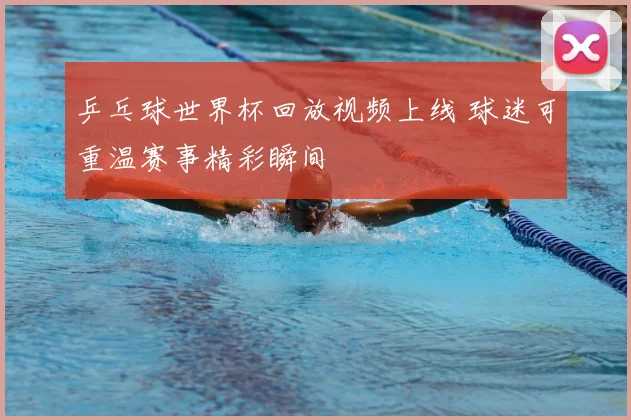乒乓球世界杯回放视频上线 球迷可重温赛事精彩瞬间