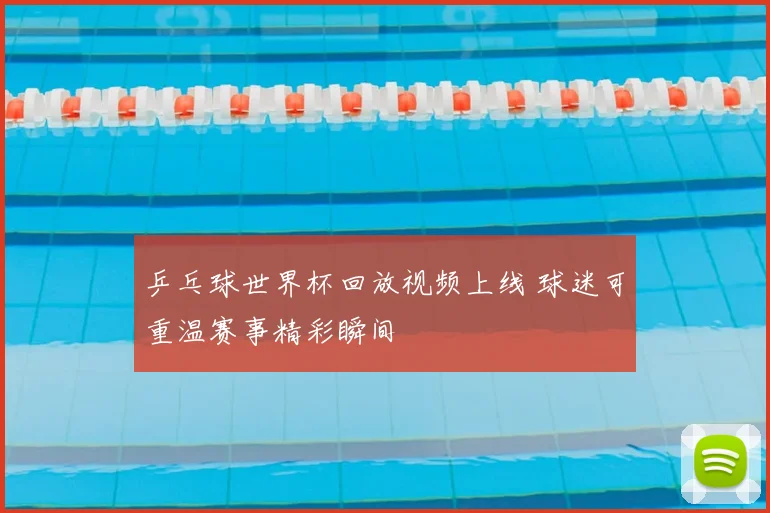 乒乓球世界杯回放视频上线 球迷可重温赛事精彩瞬间
